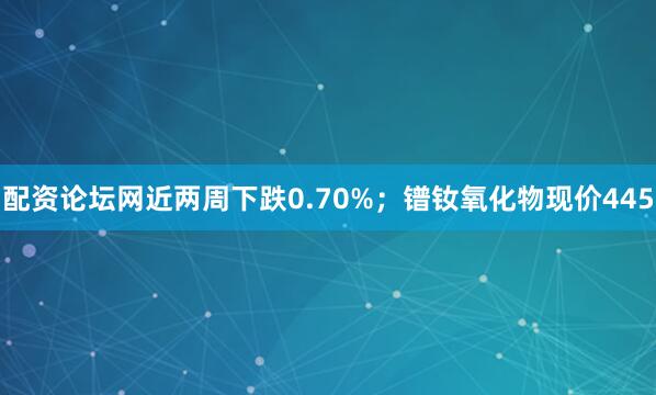配资论坛网近两周下跌0.70%；镨钕氧化物现价445