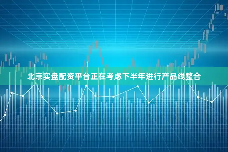 北京实盘配资平台正在考虑下半年进行产品线整合