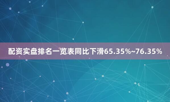 配资实盘排名一览表同比下滑65.35%~76.35%